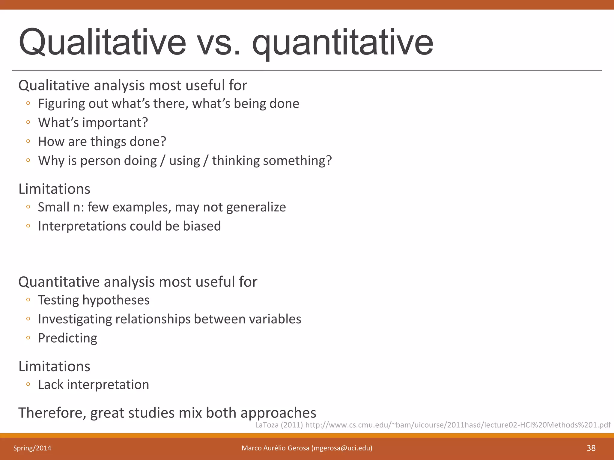 Qualitative vs. quantitative
Qualitative analysis most useful for
◦ Figuring out what’s there, what’s being done
◦ What’s important?
◦ How are things done?
◦ Why is person doing / using / thinking something?
Limitations
◦ Small n: few examples, may not generalize
◦ Interpretations could be biased
Quantitative analysis most useful for
◦ Testing hypotheses
◦ Investigating relationships between variables
◦ Predicting
Limitations
◦ Lack interpretation
Therefore, great studies mix both approaches
Spring/2014 Marco Aurélio Gerosa (mgerosa@uci.edu) 38
LaToza (2011) http://www.cs.cmu.edu/~bam/uicourse/2011hasd/lecture02-HCI%20Methods%201.pdf
 