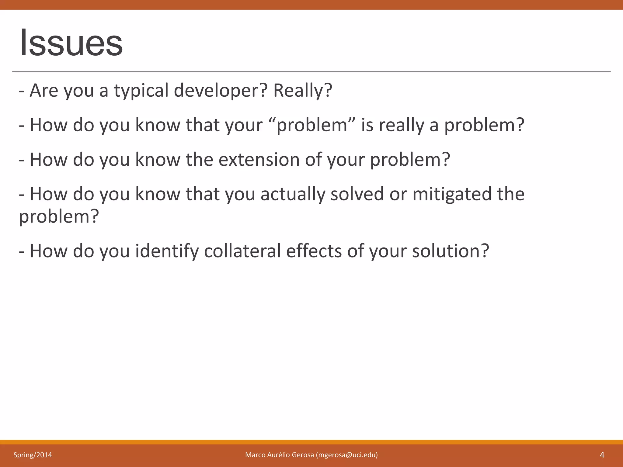Issues
- Are you a typical developer? Really?
- How do you know that your “problem” is really a problem?
- How do you know the extension of your problem?
- How do you know that you actually solved or mitigated the
problem?
- How do you identify collateral effects of your solution?
Spring/2014 Marco Aurélio Gerosa (mgerosa@uci.edu) 4
 