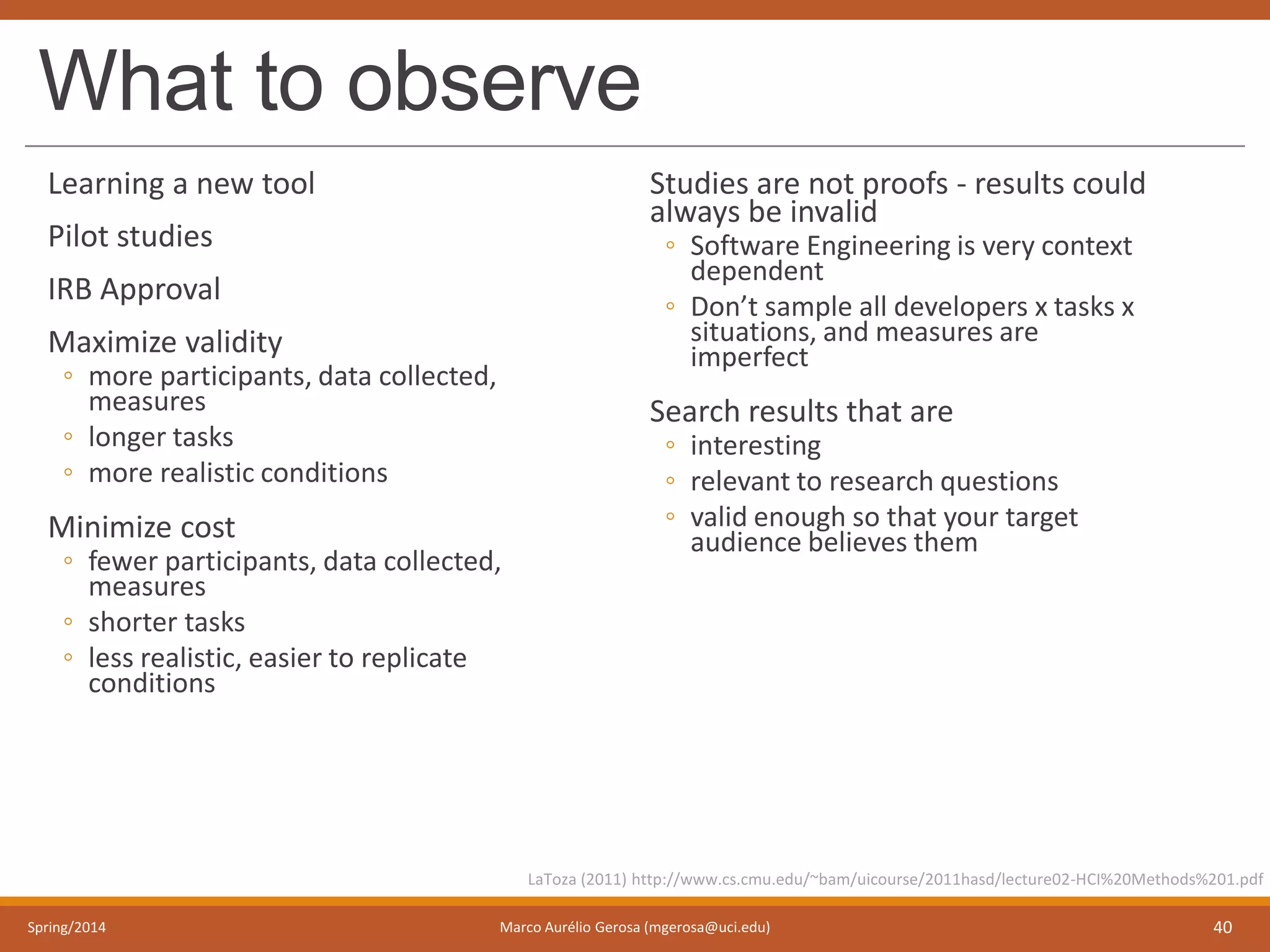 What to observe
Learning a new tool
Pilot studies
IRB Approval
Maximize validity
◦ more participants, data collected,
measures
◦ longer tasks
◦ more realistic conditions
Minimize cost
◦ fewer participants, data collected,
measures
◦ shorter tasks
◦ less realistic, easier to replicate
conditions
Studies are not proofs - results could
always be invalid
◦ Software Engineering is very context
dependent
◦ Don’t sample all developers x tasks x
situations, and measures are
imperfect
Search results that are
◦ interesting
◦ relevant to research questions
◦ valid enough so that your target
audience believes them
Spring/2014 Marco Aurélio Gerosa (mgerosa@uci.edu) 40
LaToza (2011) http://www.cs.cmu.edu/~bam/uicourse/2011hasd/lecture02-HCI%20Methods%201.pdf
 