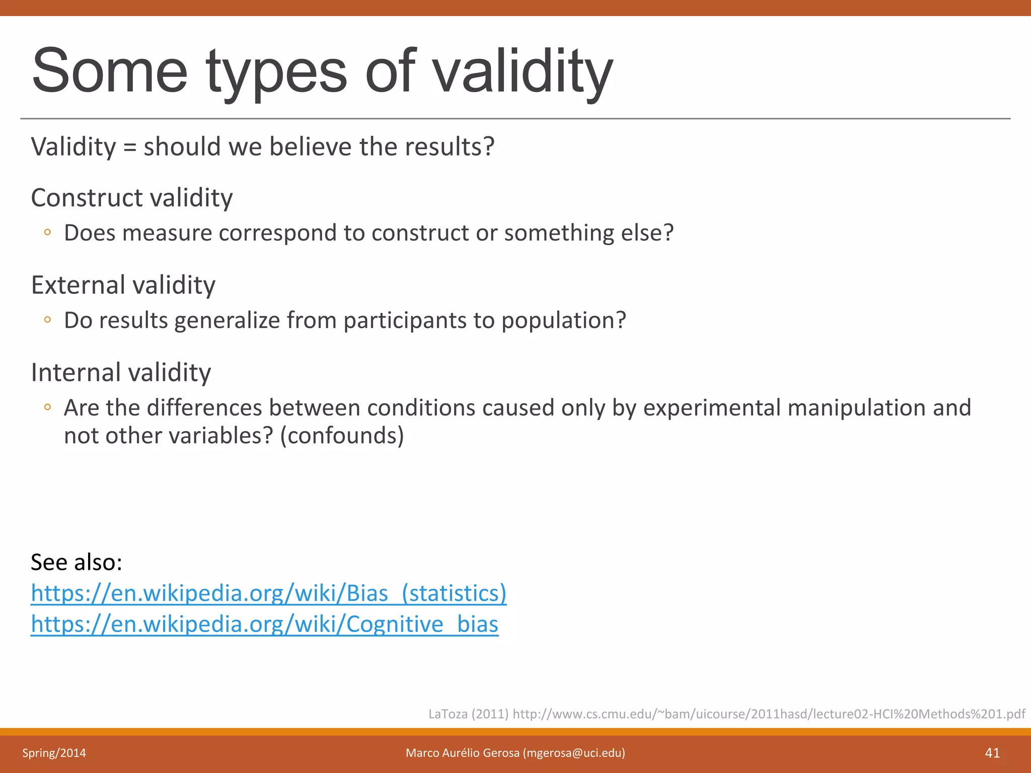 Some types of validity
Validity = should we believe the results?
Construct validity
◦ Does measure correspond to construct or something else?
External validity
◦ Do results generalize from participants to population?
Internal validity
◦ Are the differences between conditions caused only by experimental manipulation and
not other variables? (confounds)
Spring/2014 Marco Aurélio Gerosa (mgerosa@uci.edu) 41
LaToza (2011) http://www.cs.cmu.edu/~bam/uicourse/2011hasd/lecture02-HCI%20Methods%201.pdf
See also:
https://en.wikipedia.org/wiki/Bias_(statistics)
https://en.wikipedia.org/wiki/Cognitive_bias
 