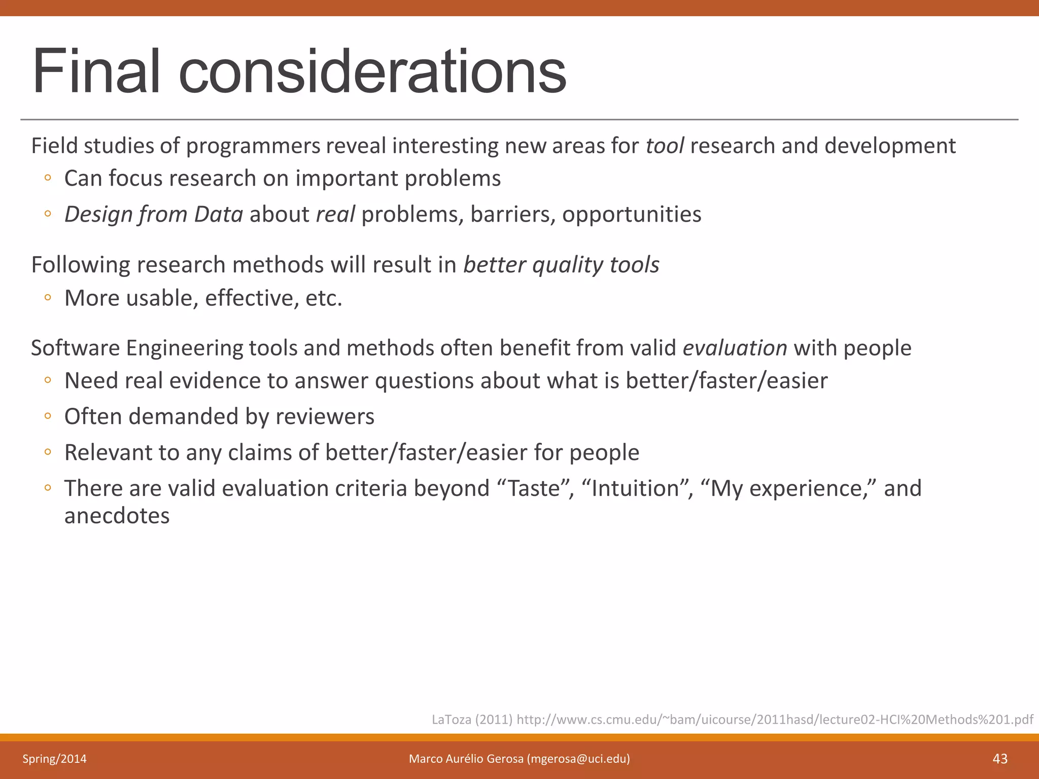 Final considerations
Field studies of programmers reveal interesting new areas for tool research and development
◦ Can focus research on important problems
◦ Design from Data about real problems, barriers, opportunities
Following research methods will result in better quality tools
◦ More usable, effective, etc.
Software Engineering tools and methods often benefit from valid evaluation with people
◦ Need real evidence to answer questions about what is better/faster/easier
◦ Often demanded by reviewers
◦ Relevant to any claims of better/faster/easier for people
◦ There are valid evaluation criteria beyond “Taste”, “Intuition”, “My experience,” and
anecdotes
Spring/2014 Marco Aurélio Gerosa (mgerosa@uci.edu) 43
LaToza (2011) http://www.cs.cmu.edu/~bam/uicourse/2011hasd/lecture02-HCI%20Methods%201.pdf
 