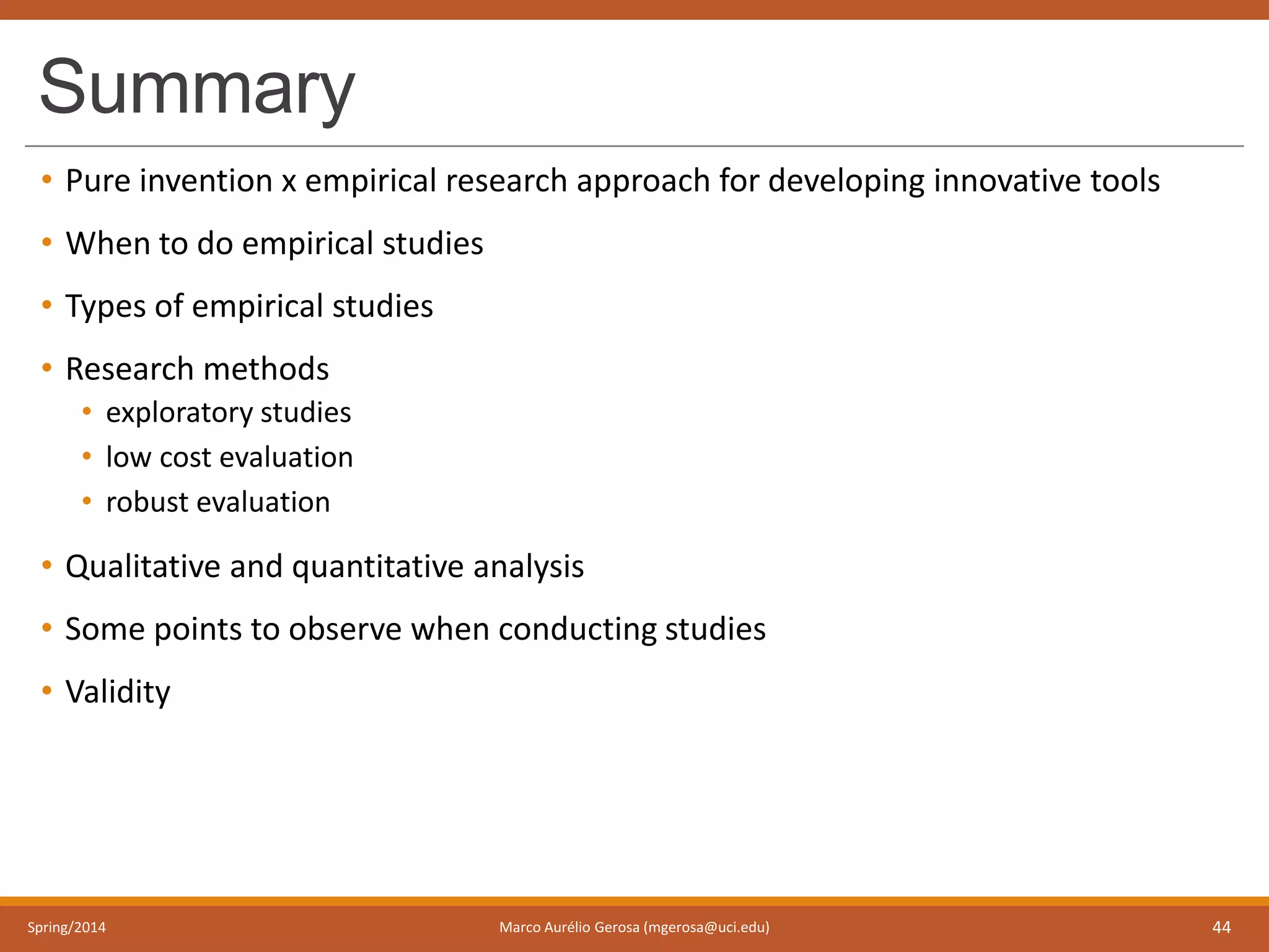 Summary
• Pure invention x empirical research approach for developing innovative tools
• When to do empirical studies
• Types of empirical studies
• Research methods
• exploratory studies
• low cost evaluation
• robust evaluation
• Qualitative and quantitative analysis
• Some points to observe when conducting studies
• Validity
Spring/2014 Marco Aurélio Gerosa (mgerosa@uci.edu) 44
 