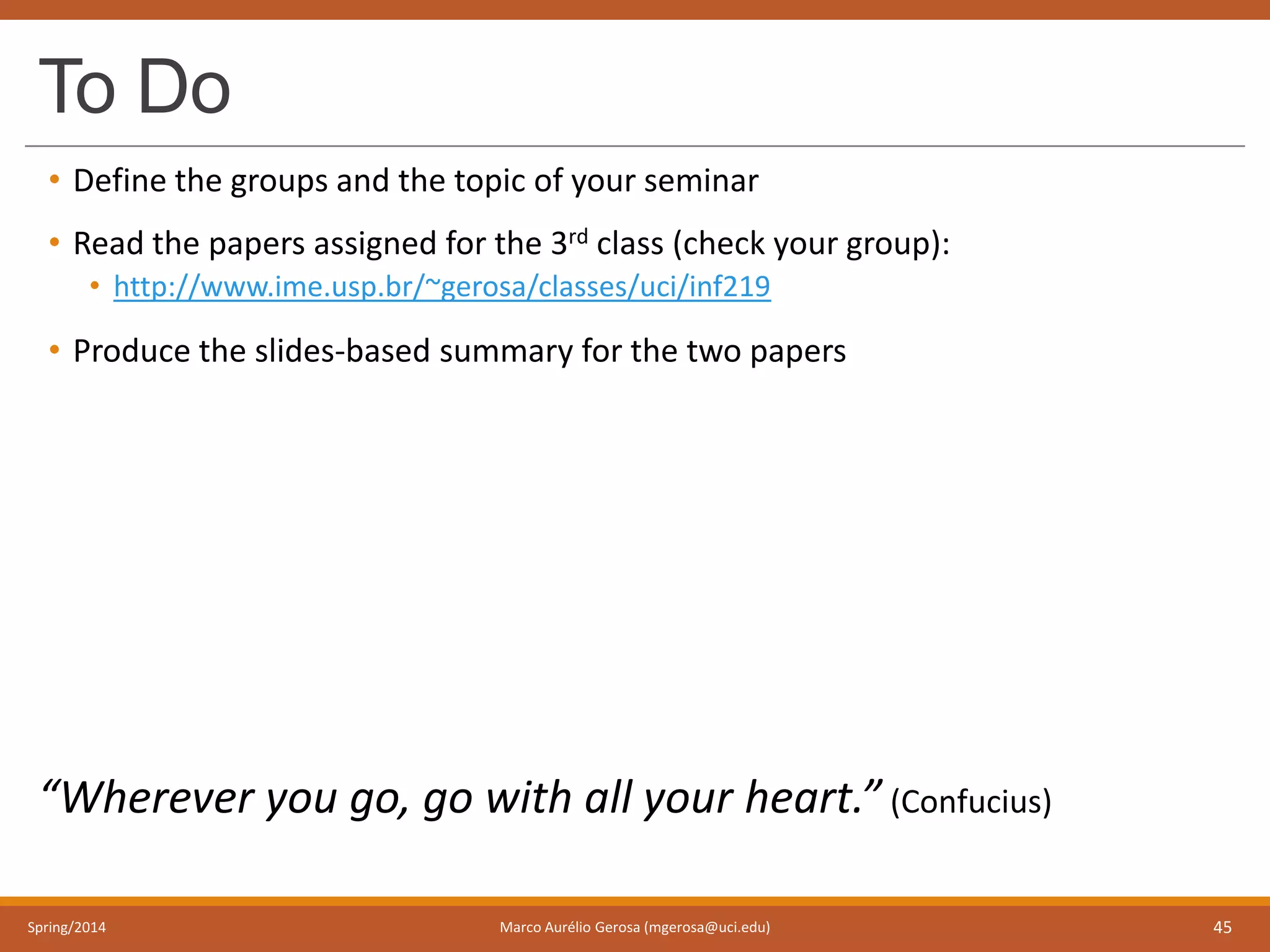 To Do
• Define the groups and the topic of your seminar
• Read the papers assigned for the 3rd class (check your group):
• http://www.ime.usp.br/~gerosa/classes/uci/inf219
• Produce the slides-based summary for the two papers
“Wherever you go, go with all your heart.” (Confucius)
Spring/2014 Marco Aurélio Gerosa (mgerosa@uci.edu) 45
 