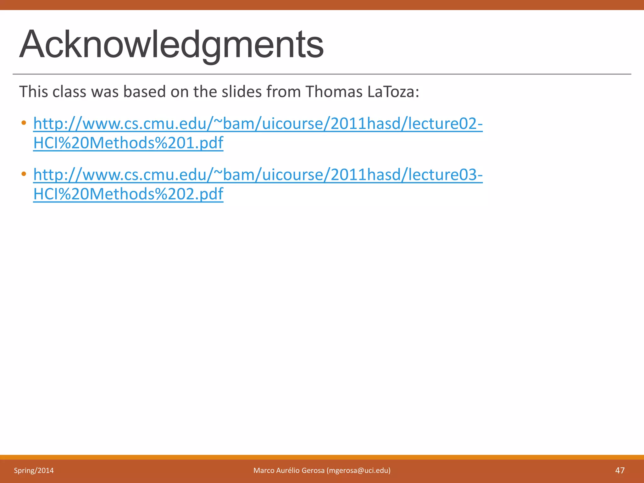Acknowledgments
This class was based on the slides from Thomas LaToza:
• http://www.cs.cmu.edu/~bam/uicourse/2011hasd/lecture02-
HCI%20Methods%201.pdf
• http://www.cs.cmu.edu/~bam/uicourse/2011hasd/lecture03-
HCI%20Methods%202.pdf
Spring/2014 Marco Aurélio Gerosa (mgerosa@uci.edu) 47
 