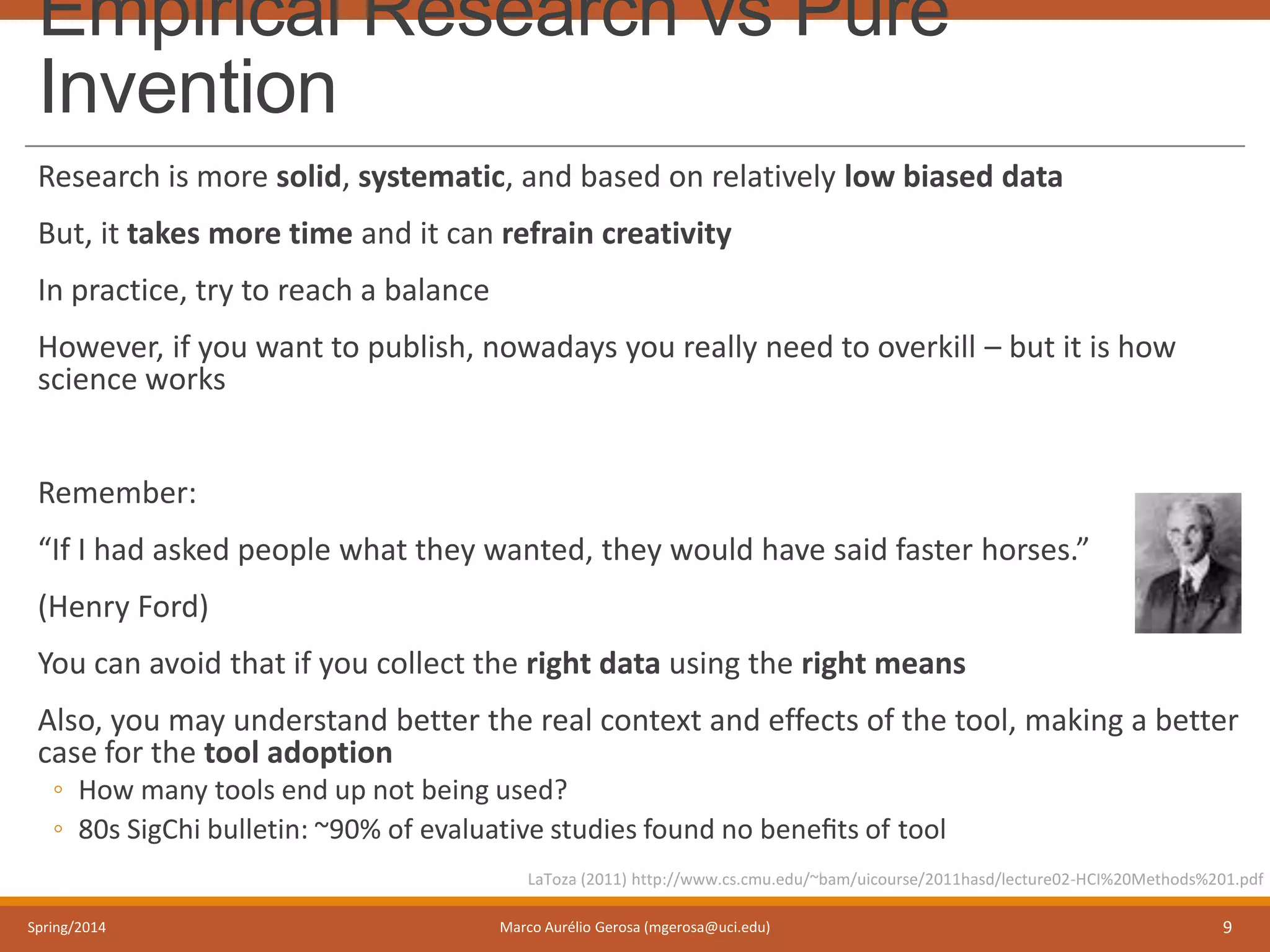 Empirical Research vs Pure
Invention
Research is more solid, systematic, and based on relatively low biased data
But, it takes more time and it can refrain creativity
In practice, try to reach a balance
However, if you want to publish, nowadays you really need to overkill – but it is how
science works
Remember:
“If I had asked people what they wanted, they would have said faster horses.”
(Henry Ford)
You can avoid that if you collect the right data using the right means
Also, you may understand better the real context and effects of the tool, making a better
case for the tool adoption
◦ How many tools end up not being used?
◦ 80s SigChi bulletin: ~90% of evaluative studies found no beneﬁts of tool
Spring/2014 Marco Aurélio Gerosa (mgerosa@uci.edu) 9
LaToza (2011) http://www.cs.cmu.edu/~bam/uicourse/2011hasd/lecture02-HCI%20Methods%201.pdf
 