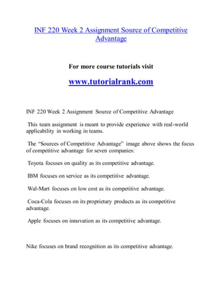 INF 220 Week 2 Assignment Source of Competitive
Advantage
For more course tutorials visit
www.tutorialrank.com
INF 220 Week 2 Assignment Source of Competitive Advantage
This team assignment is meant to provide experience with real-world
applicability in working in teams.
The “Sources of Competitive Advantage” image above shows the focus
of competitive advantage for seven companies:
Toyota focuses on quality as its competitive advantage.
IBM focuses on service as its competitive advantage.
Wal-Mart focuses on low cost as its competitive advantage.
Coca-Cola focuses on its proprietary products as its competitive
advantage.
Apple focuses on innovation as its competitive advantage.
Nike focuses on brand recognition as its competitive advantage.
 