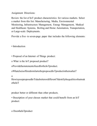 Assignment Directions:
Review the list of IoT product characteristics for various markets. Select
a market from this list: Manufacturing, Media, Environmental
Monitoring, Infrastructure Management, Energy Management, Medical
and Healthcare Systems, Boiling and Home Automation, Transportation,
or Large-scale Deployments.
Provide a five- to seven-page paper that includes the following elements:
• Introduction
• Proposal of an Internet of Things product:
o What is the IoT proposed product?
oProvidethestatementofneedfortheIoTproduct.
oWhatelseisofferedsimilartotheproposedIoTproductinthemarket?
o
HowisyourproposedIoTideabetterordifferent?Identifythequalitiesthatmak
etheIoT
product better or different than other products.
• Description of your chosen market that could benefit from an IoT
product:
o DoestheIoTproduct
 