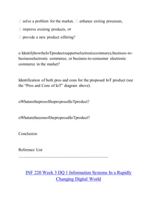 or
o IdentifyhowtheIoTproductsupportselectroniccommerce,business-to-
businesselectronic commerce, or business-to-consumer electronic
commerce in the market?
Identification of both pros and cons for the proposed IoT product (see
the “Pros and Cons of IoT” diagram above).
oWhataretheprosoftheproposedIoTproduct?
oWhataretheconsoftheproposedIoTproduct?
Conclusion
Reference List
-------------------------------------------------------------------------------------------------------
INF 220 Week 3 DQ 1 Information Systems In a Rapidly
Changing Digital World
 