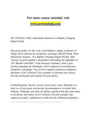 For more course tutorials visit
www.newtonhelp.com
INF 220 Week 3 DQ 1 Information Systems In a Rapidly Changing
Digital World
Our guest speaker for this week, Josh Oakhurst, speaks to Internet of
Things (IoT) solutions for competitive advantage (INF220 Week Three
Information Systems - In a Rapidly Changing Digital World). After
viewing our guest speaker’s presentation and reading the highlights of
“IoT Benefits and Risks” in the Instructor Guidance, what is your
position regarding the advantages of IoT integration toward business
competitive advantage? Are you for or against continuous integration
directions of IoT solutions? Give examples to illustrate your answer.
Provide justification and citations for your points.
Guided Response: Review several of your peers’ posts. Respond to at
least two of your peers and provide recommendations to extend their
thinking. Challenge your peers by asking a question that may cause them
to reevaluate their stance on IoT solutions. Provide examples that
support your peers’ explanations or that provide a different perspective.
-------------------------------------------------------------------------------------------------------
 