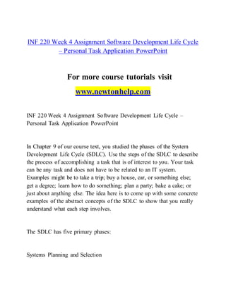 INF 220 Week 4 Assignment Software Development Life Cycle
– Personal Task Application PowerPoint
For more course tutorials visit
www.newtonhelp.com
INF 220 Week 4 Assignment Software Development Life Cycle –
Personal Task Application PowerPoint
In Chapter 9 of our course text, you studied the phases of the System
Development Life Cycle (SDLC). Use the steps of the SDLC to describe
the process of accomplishing a task that is of interest to you. Your task
can be any task and does not have to be related to an IT system.
Examples might be to take a trip; buy a house, car, or something else;
get a degree; learn how to do something; plan a party; bake a cake; or
just about anything else. The idea here is to come up with some concrete
examples of the abstract concepts of the SDLC to show that you really
understand what each step involves.
The SDLC has five primary phases:
Systems Planning and Selection
 