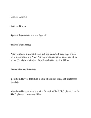 Systems Analysis
Systems Design
Systems Implementation and Operation
Systems Maintenance
After you have formulated your task and described each step, present
your information in a PowerPoint presentation with a minimum of six
slides (This is in addition to the title and reference list slides).
Presentation requirements:
You should have a title slide, a table of contents slide, and a reference
list slide.
You should have at least one slide for each of the SDLC phases. Use the
SDLC phase to title these slides:
 