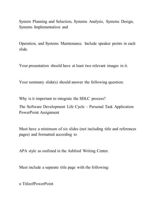 System Planning and Selection, Systems Analysis, Systems Design,
Systems Implementation and
Operation, and Systems Maintenance. Include speaker points in each
slide.
Your presentation should have at least two relevant images in it.
Your summary slide(s) should answer the following question:
Why is it important to integrate the SDLC process?
The Software Development Life Cycle – Personal Task Application
PowerPoint Assignment
Must have a minimum of six slides (not including title and references
pages) and formatted according to
APA style as outlined in the Ashford Writing Center.
Must include a separate title page with the following:
o TitleofPowerPoint
 