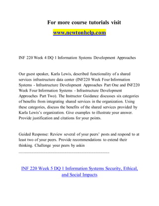 For more course tutorials visit
www.newtonhelp.com
INF 220 Week 4 DQ 1 Information Systems Development Approaches
Our guest speaker, Karla Lewis, described functionality of a shared
services infrastructure data center (INF220 Week Four Information
Systems - Infrastructure Development Approaches Part One and INF220
Week Four Information Systems - Infrastructure Development
Approaches Part Two). The Instructor Guidance discusses six categories
of benefits from integrating shared services in the organization. Using
these categories, discuss the benefits of the shared services provided by
Karla Lewis’s organization. Give examples to illustrate your answer.
Provide justification and citations for your points.
Guided Response: Review several of your peers’ posts and respond to at
least two of your peers. Provide recommendations to extend their
thinking. Challenge your peers by askin
-------------------------------------------------------------------------------------------------------
INF 220 Week 5 DQ 1 Information Systems Security, Ethical,
and Social Impacts
 
