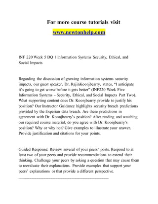 For more course tutorials visit
www.newtonhelp.com
INF 220 Week 5 DQ 1 Information Systems Security, Ethical, and
Social Impacts
Regarding the discussion of growing information systems security
impacts, our guest speaker, Dr. RajinKoonjbearry, states, “I anticipate
it’s going to get worse before it gets better” (INF220 Week Five
Information Systems - Security, Ethical, and Social Impacts Part Two).
What supporting content does Dr. Koonjbearry provide to justify his
position? Our Instructor Guidance highlights security breach predictions
provided by the Experian data breach. Are these predictions in
agreement with Dr. Koonjbearry’s position? After reading and watching
our required course material, do you agree with Dr. Koonjbearry’s
position? Why or why not? Give examples to illustrate your answer.
Provide justification and citations for your points.
Guided Response: Review several of your peers’ posts. Respond to at
least two of your peers and provide recommendations to extend their
thinking. Challenge your peers by asking a question that may cause them
to reevaluate their explanations. Provide examples that support your
peers’ explanations or that provide a different perspective.
-------------------------------------------------------------------------------------------------------
 
