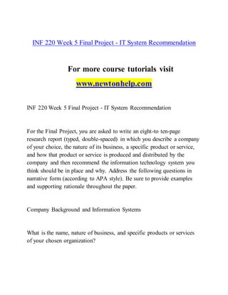 INF 220 Week 5 Final Project - IT System Recommendation
For more course tutorials visit
www.newtonhelp.com
INF 220 Week 5 Final Project - IT System Recommendation
For the Final Project, you are asked to write an eight-to ten-page
research report (typed, double-spaced) in which you describe a company
of your choice, the nature of its business, a specific product or service,
and how that product or service is produced and distributed by the
company and then recommend the information technology system you
think should be in place and why. Address the following questions in
narrative form (according to APA style). Be sure to provide examples
and supporting rationale throughout the paper.
Company Background and Information Systems
What is the name, nature of business, and specific products or services
of your chosen organization?
 