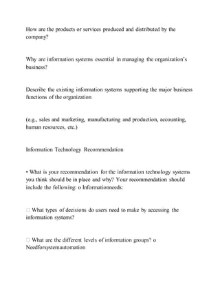 How are the products or services produced and distributed by the
company?
Why are information systems essential in managing the organization’s
business?
Describe the existing information systems supporting the major business
functions of the organization
(e.g., sales and marketing, manufacturing and production, accounting,
human resources, etc.)
Information Technology Recommendation
• What is your recommendation for the information technology systems
you think should be in place and why? Your recommendation should
include the following: o Informationneeds:
information systems?
Needforsystemautomation
 