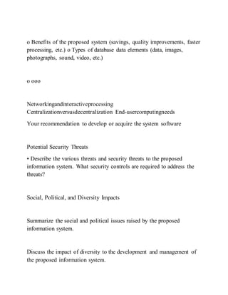 o Benefits of the proposed system (savings, quality improvements, faster
processing, etc.) o Types of database data elements (data, images,
photographs, sound, video, etc.)
o ooo
Networkingandinteractiveprocessing
Centralizationversusdecentralization End-usercomputingneeds
Your recommendation to develop or acquire the system software
Potential Security Threats
• Describe the various threats and security threats to the proposed
information system. What security controls are required to address the
threats?
Social, Political, and Diversity Impacts
Summarize the social and political issues raised by the proposed
information system.
Discuss the impact of diversity to the development and management of
the proposed information system.
 