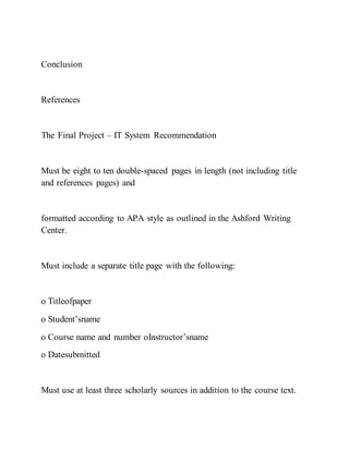 Conclusion
References
The Final Project – IT System Recommendation
Must be eight to ten double-spaced pages in length (not including title
and references pages) and
formatted according to APA style as outlined in the Ashford Writing
Center.
Must include a separate title page with the following:
o Titleofpaper
o Student’sname
o Course name and number oInstructor’sname
o Datesubmitted
Must use at least three scholarly sources in addition to the course text.
 