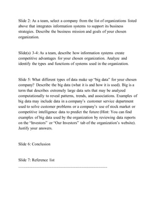 Slide 2: As a team, select a company from the list of organizations listed
above that integrates information systems to support its business
strategies. Describe the business mission and goals of your chosen
organization.
Slide(s) 3-4: As a team, describe how information systems create
competitive advantages for your chosen organization. Analyze and
identify the types and functions of systems used in the organization.
Slide 5: What different types of data make up “big data” for your chosen
company? Describe the big data (what it is and how it is used). Big is a
term that describes extremely large data sets that may be analyzed
computationally to reveal patterns, trends, and associations. Examples of
big data may include data in a company’s customer service department
used to solve customer problems or a company’s use of stock market or
competitive intelligence data to predict the future (Hint: You can find
examples of big data used by the organization by reviewing data reports
on the “Investors” or “Our Investors” tab of the organization’s website).
Justify your answers.
Slide 6: Conclusion
Slide 7: Reference list
-------------------------------------------------------------------------------------------------------
 