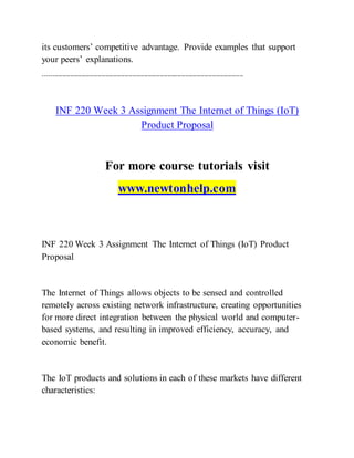 its customers’ competitive advantage. Provide examples that support
your peers’ explanations.
-------------------------------------------------------------------------------------------------------
INF 220 Week 3 Assignment The Internet of Things (IoT)
Product Proposal
For more course tutorials visit
www.newtonhelp.com
INF 220 Week 3 Assignment The Internet of Things (IoT) Product
Proposal
The Internet of Things allows objects to be sensed and controlled
remotely across existing network infrastructure, creating opportunities
for more direct integration between the physical world and computer-
based systems, and resulting in improved efficiency, accuracy, and
economic benefit.
The IoT products and solutions in each of these markets have different
characteristics:
 