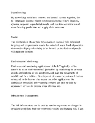 Manufacturing:
By networking machinery, sensors, and control systems together, the
IoT intelligent systems enable rapid manufacturing of new products,
dynamic response to product demands, and real-time optimization of
manufacturing production and supply chain networks.
Media:
The combination of analytics for conversion tracking with behavioral
targeting and programmatic media has unlocked a new level of precision
that enables display advertising to be focused on the devices of people
with relevant interests.
Environmental Monitoring:
Environmental monitoring applications of the IoT typically utilize
sensors to assist in environmental protection by monitoring air or water
quality, atmospheric or soil conditions, and even the movements of
wildlife and their habitats. Development of resource-constrained devices
connected to the Internet also means that other applications like
earthquake or tsunami early-warning systems can also be used by
emergency services to provide more effective aid.
Infrastructure Management:
The IoT infrastructure can be used to monitor any events or changes in
structural conditions that can compromise safety and increase risk. It can
 