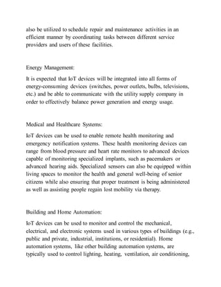 also be utilized to schedule repair and maintenance activities in an
efficient manner by coordinating tasks between different service
providers and users of these facilities.
Energy Management:
It is expected that IoT devices will be integrated into all forms of
energy-consuming devices (switches, power outlets, bulbs, televisions,
etc.) and be able to communicate with the utility supply company in
order to effectively balance power generation and energy usage.
Medical and Healthcare Systems:
IoT devices can be used to enable remote health monitoring and
emergency notification systems. These health monitoring devices can
range from blood pressure and heart rate monitors to advanced devices
capable of monitoring specialized implants, such as pacemakers or
advanced hearing aids. Specialized sensors can also be equipped within
living spaces to monitor the health and general well-being of senior
citizens while also ensuring that proper treatment is being administered
as well as assisting people regain lost mobility via therapy.
Building and Home Automation:
IoT devices can be used to monitor and control the mechanical,
electrical, and electronic systems used in various types of buildings (e.g.,
public and private, industrial, institutions, or residential). Home
automation systems, like other building automation systems, are
typically used to control lighting, heating, ventilation, air conditioning,
 