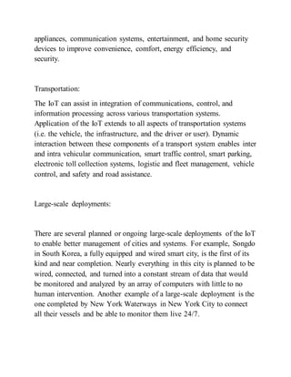 appliances, communication systems, entertainment, and home security
devices to improve convenience, comfort, energy efficiency, and
security.
Transportation:
The IoT can assist in integration of communications, control, and
information processing across various transportation systems.
Application of the IoT extends to all aspects of transportation systems
(i.e. the vehicle, the infrastructure, and the driver or user). Dynamic
interaction between these components of a transport system enables inter
and intra vehicular communication, smart traffic control, smart parking,
electronic toll collection systems, logistic and fleet management, vehicle
control, and safety and road assistance.
Large-scale deployments:
There are several planned or ongoing large-scale deployments of the IoT
to enable better management of cities and systems. For example, Songdo
in South Korea, a fully equipped and wired smart city, is the first of its
kind and near completion. Nearly everything in this city is planned to be
wired, connected, and turned into a constant stream of data that would
be monitored and analyzed by an array of computers with little to no
human intervention. Another example of a large-scale deployment is the
one completed by New York Waterways in New York City to connect
all their vessels and be able to monitor them live 24/7.
 