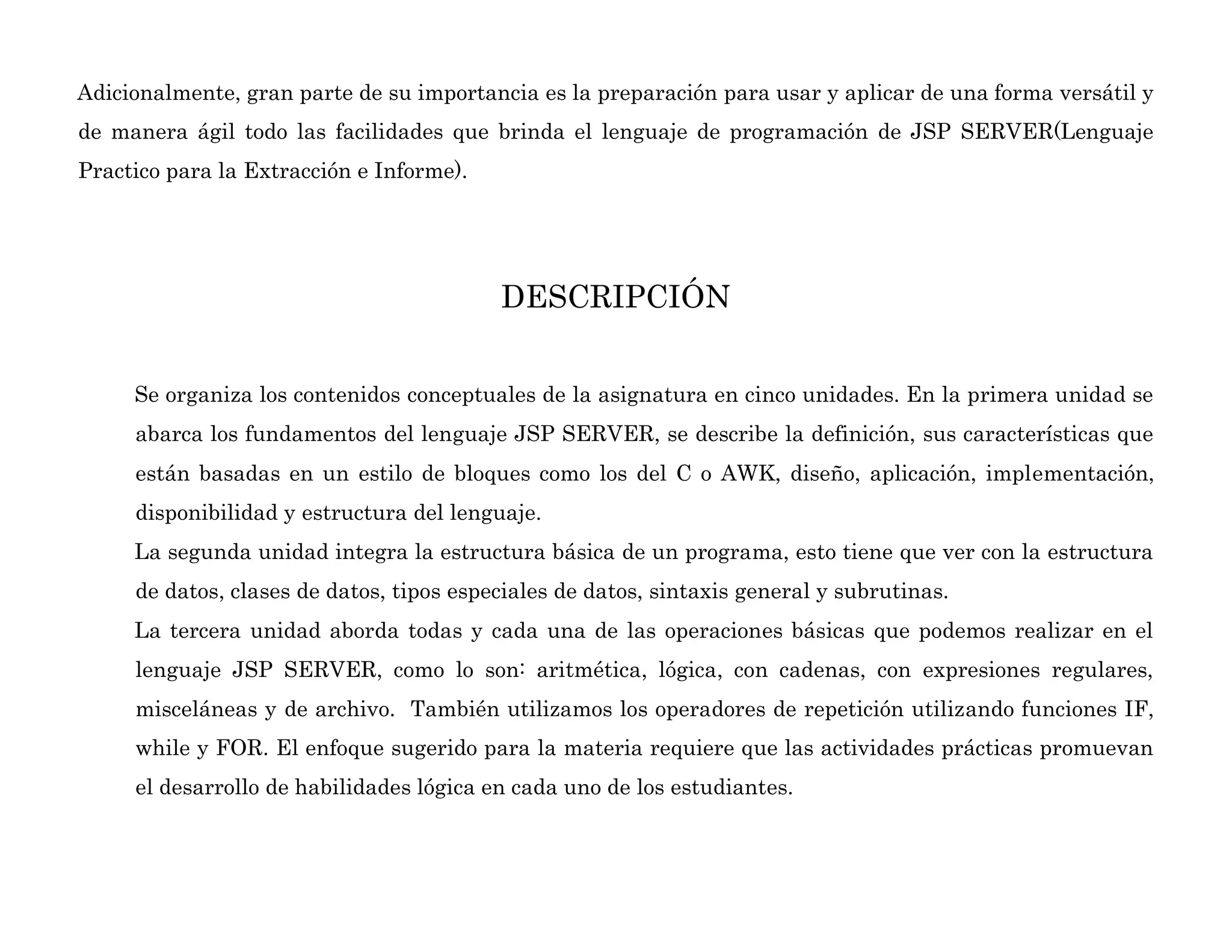 Adicionalmente, gran parte de su importancia es la preparación para usar y aplicar de una forma versátil y
de manera ágil todo las facilidades que brinda el lenguaje de programación de JSP SERVER(Lenguaje
Practico para la Extracción e Informe).
DESCRIPCIÓN
Se organiza los contenidos conceptuales de la asignatura en cinco unidades. En la primera unidad se
abarca los fundamentos del lenguaje JSP SERVER, se describe la definición, sus características que
están basadas en un estilo de bloques como los del C o AWK, diseño, aplicación, implementación,
disponibilidad y estructura del lenguaje.
La segunda unidad integra la estructura básica de un programa, esto tiene que ver con la estructura
de datos, clases de datos, tipos especiales de datos, sintaxis general y subrutinas.
La tercera unidad aborda todas y cada una de las operaciones básicas que podemos realizar en el
lenguaje JSP SERVER, como lo son: aritmética, lógica, con cadenas, con expresiones regulares,
misceláneas y de archivo. También utilizamos los operadores de repetición utilizando funciones IF,
while y FOR. El enfoque sugerido para la materia requiere que las actividades prácticas promuevan
el desarrollo de habilidades lógica en cada uno de los estudiantes.
 