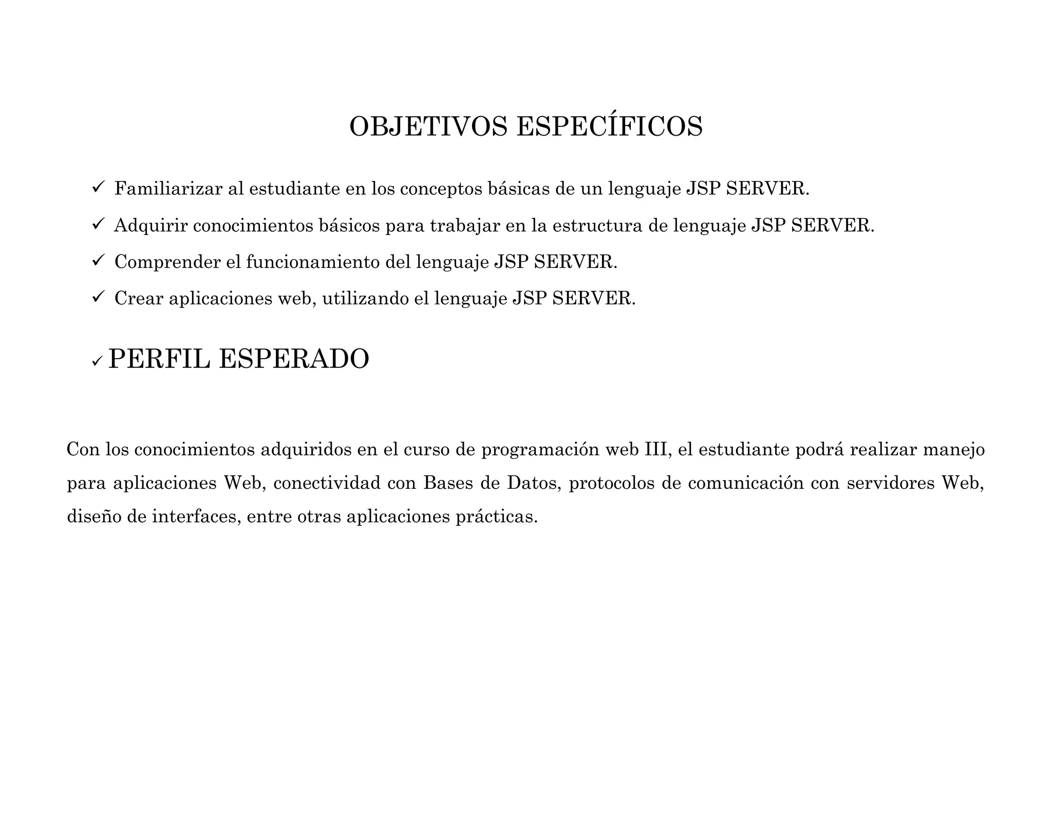 OBJETIVOS ESPECÍFICOS
 Familiarizar al estudiante en los conceptos básicas de un lenguaje JSP SERVER.
 Adquirir conocimientos básicos para trabajar en la estructura de lenguaje JSP SERVER.
 Comprender el funcionamiento del lenguaje JSP SERVER.
 Crear aplicaciones web, utilizando el lenguaje JSP SERVER.
 PERFIL ESPERADO
Con los conocimientos adquiridos en el curso de programación web III, el estudiante podrá realizar manejo
para aplicaciones Web, conectividad con Bases de Datos, protocolos de comunicación con servidores Web,
diseño de interfaces, entre otras aplicaciones prácticas.
 