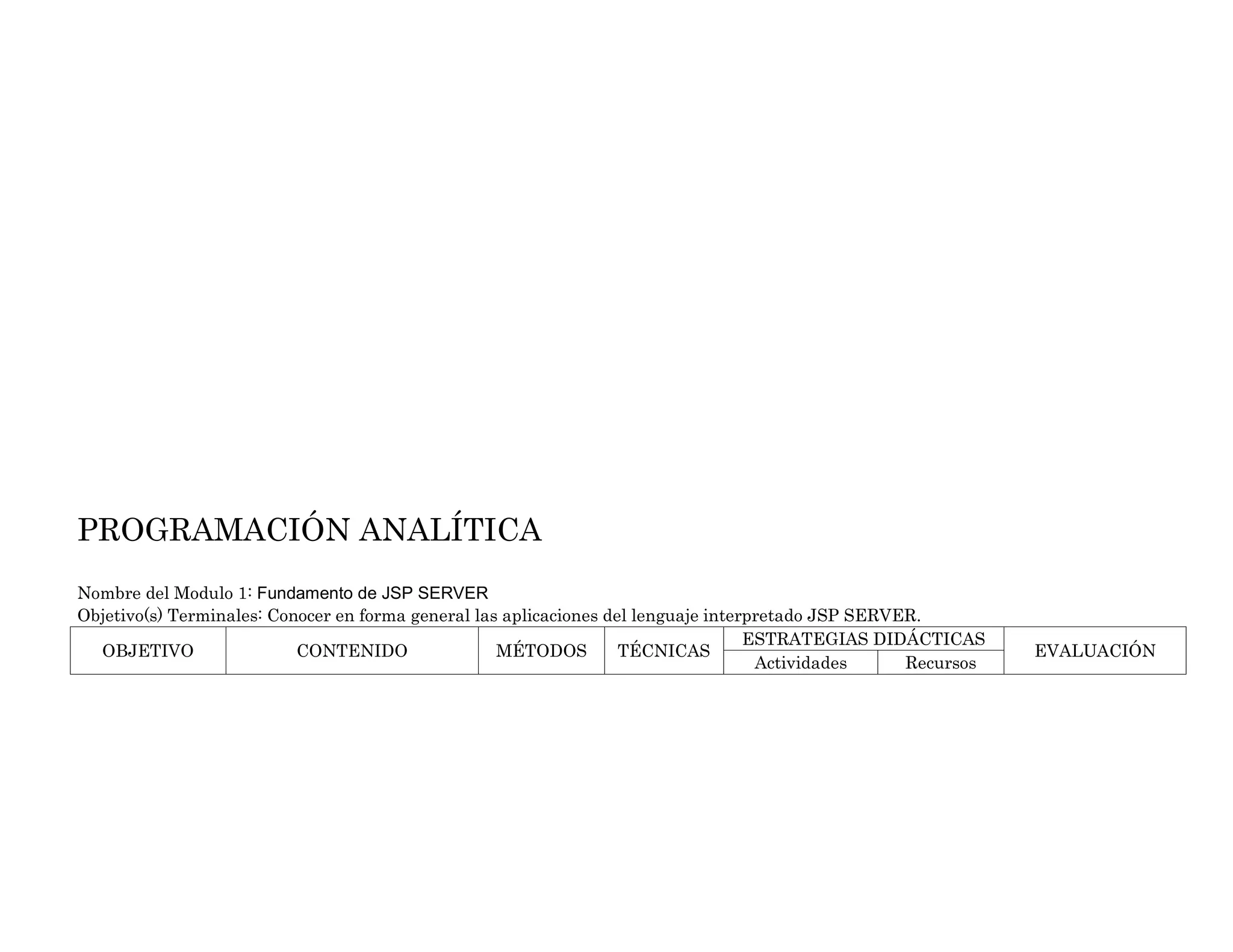 PROGRAMACIÓN ANALÍTICA
Nombre del Modulo 1: Fundamento de JSP SERVER
Objetivo(s) Terminales: Conocer en forma general las aplicaciones del lenguaje interpretado JSP SERVER.
OBJETIVO CONTENIDO MÉTODOS TÉCNICAS
ESTRATEGIAS DIDÁCTICAS
EVALUACIÓN
Actividades Recursos
 