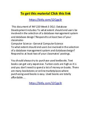 To get this material Click this link 
https://bitly.com/12Cgp3r 
This document of INF 220 Week 3 DQ 1 Database 
Development includes: To what extent should end users be 
involved in the selection of a database management system 
and database design? Respond to at least two of your 
classmates 
Computer Science - General Computer Science 
To what extent should end users be involved in the selection 
of a database management system and database design? 
Respond to at least two of your classmates’ postings. 
You should always try to purchase used textbooks. Text 
books can get very expensive. Tuition costs are high as it is 
and you don't need to spend a lot of money on books. There 
are many bookstores or online marketplaces where 
purchasing used books is easy. Used books are totally 
affordable.... 
https://bitly.com/12Cgp3r 
