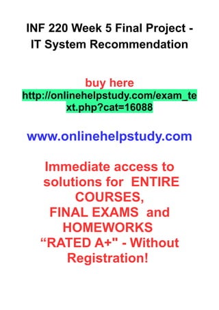 INF 220 Week 5 Final Project -
IT System Recommendation
buy here
http://onlinehelpstudy.com/exam_te
xt.php?cat=16088
www.onlinehelpstudy.com
Immediate access to
solutions for ENTIRE
COURSES,
FINAL EXAMS and
HOMEWORKS
“RATED A+" - Without
Registration!
 
