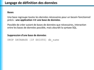 Langage de définition des données

 Bases
 Une base regroupe toutes les données nécessaires pour un besoin fonctionnel
 précis : une application ↔ une base de données.
 Possible de créer autant de bases de données que nécessaires, interaction
 entre les bases de données possible, mais alourdit la syntaxe SQL.

 Suppression d'une base de données
 DROP DATABASE [IF EXISTS] db_name
 