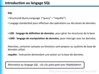 Introduction au langage SQL

 SQL
 • Structured Query Language (“query” = “requête”)
 • Langage standardisé pour effectuer des opérations sur des bases de données.


 • LDD : langage de définition de données, pour gérer les structures de la base
 • LMD : langage de manipulation de données, pour interagir avec les données.

 Attention, certaines syntaxes ou fonctions sont propres au système de base de
 données utilisé.
 requête : instruction demandant une action sur la base de données.


 Alternative au langage SQL : clic-clic-poët-poët avec PhpMyAdmin

                                      http://dev.mysql.com/doc/refman/5.0/fr/
 