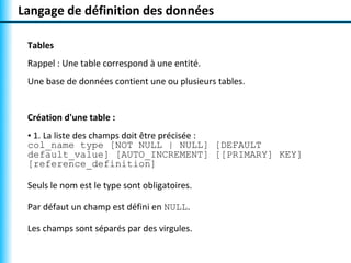 Langage de définition des données

 Tables
 Rappel : Une table correspond à une entité.
 Une base de données contient une ou plusieurs tables.


 Création d'une table :
 • 1. La liste des champs doit être précisée :
 col_name type [NOT NULL | NULL] [DEFAULT
 default_value] [AUTO_INCREMENT] [[PRIMARY] KEY]
 [reference_definition]

 Seuls le nom est le type sont obligatoires.

 Par défaut un champ est défini en NULL.

 Les champs sont séparés par des virgules.
 