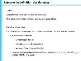 Langage de définition des données

 Tables
 Rappel : Une table correspond à une entité.
 Une base de données contient une ou plusieurs tables.


 Création d'une table :
 • 2. Les options facultatives de la tables permettent de préciser (en outre) :
     • le moteur de la table :
          - MyIsam (par défaut)
          - InnoDb (gère les transactions)
          - Memory (chargée en mémoire)
     • Le système d'encodage de caractères, par défaut latin1_swedish_ci
     correspondant à ISO-8859.
 