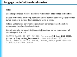 Langage de définition des données

 Index
 Un index permet au moteur d'accéder rapidement à la donnée recherchée.
 Si vous recherchez un champ ayant une valeur donnée et qu'il n'y a pas d'index
 sur ce champ, le moteur devra parcourir toute la table.
 Index à utiliser avec parcimonie : pénalisent les temps d'insertion et de
 suppression des données dans la table.
 Une clé primaire est par définition un index unique sur un champ non nul.
 Un index peut être nul.
 CREATE TABLE IF NOT EXISTS Personne(Id int NOT NULL
 primary key auto_increment, Nom varchar(100) not
 null, Prenom varchar(100), Annee_naiss year default
 "1950") ENGINE=InnoDB
 