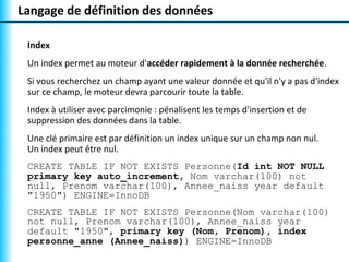 Langage de définition des données

 Index
 Un index permet au moteur d'accéder rapidement à la donnée recherchée.
 Si vous recherchez un champ ayant une valeur donnée et qu'il n'y a pas d'index
 sur ce champ, le moteur devra parcourir toute la table.
 Index à utiliser avec parcimonie : pénalisent les temps d'insertion et de
 suppression des données dans la table.
 Une clé primaire est par définition un index unique sur un champ non nul.
 Un index peut être nul.
 CREATE TABLE IF NOT EXISTS Personne(Id int NOT NULL
 primary key auto_increment, Nom varchar(100) not
 null, Prenom varchar(100), Annee_naiss year default
 "1950") ENGINE=InnoDB
 CREATE TABLE IF NOT EXISTS Personne(Nom varchar(100)
 not null, Prenom varchar(100), Annee_naiss year
 default "1950", primary key (Nom, Prenom), index
 personne_anne (Annee_naiss)) ENGINE=InnoDB
 