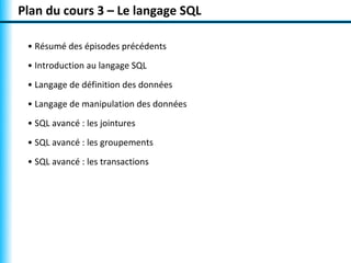 Plan du cours 3 – Le langage SQL

 • Résumé des épisodes précédents
 • Introduction au langage SQL
 • Langage de définition des données
 • Langage de manipulation des données
 • SQL avancé : les jointures
 • SQL avancé : les groupements
 • SQL avancé : les transactions
 