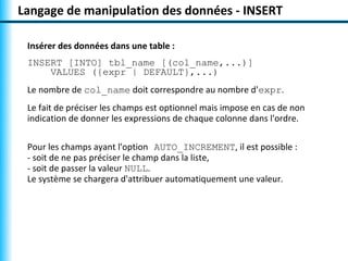 Langage de manipulation des données - INSERT

 Insérer des données dans une table :
 INSERT [INTO] tbl_name [(col_name,...)]
     VALUES ({expr | DEFAULT},...)
 Le nombre de col_name doit correspondre au nombre d'expr.
 Le fait de préciser les champs est optionnel mais impose en cas de non
 indication de donner les expressions de chaque colonne dans l'ordre.

 Pour les champs ayant l'option AUTO_INCREMENT, il est possible :
 - soit de ne pas préciser le champ dans la liste,
 - soit de passer la valeur NULL.
 Le système se chargera d'attribuer automatiquement une valeur.
 