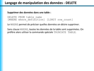 Langage de manipulation des données - DELETE

 Supprimer des données dans une table :
 DELETE FROM table_name
 [WHERE where_definition] [LIMIT row_count]
 Le WHERE permet de préciser quelles données on désire supprimer.
 Sans clause WHERE, toutes les données de la table sont supprimées. On
 préfère alors utiliser la commande spéciale TRUNCATE TABLE.
 