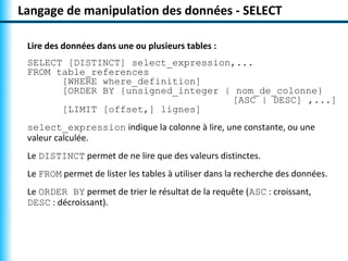 Langage de manipulation des données - SELECT

 Lire des données dans une ou plusieurs tables :
 SELECT [DISTINCT] select_expression,...
 FROM table_references
       [WHERE where_definition]
       [ORDER BY {unsigned_integer | nom_de_colonne}
                                    [ASC | DESC] ,...]
       [LIMIT [offset,] lignes]
 select_expression indique la colonne à lire, une constante, ou une
 valeur calculée.
 Le DISTINCT permet de ne lire que des valeurs distinctes.
 Le FROM permet de lister les tables à utiliser dans la recherche des données.
 Le ORDER BY permet de trier le résultat de la requête (ASC : croissant,
 DESC : décroissant).
 
