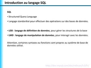 Introduction au langage SQL

 SQL
 • Structured Query Language
 • Langage standardisé pour effectuer des opérations sur des bases de données.


 • LDD : langage de définition de données, pour gérer les structures de la base
 • LMD : langage de manipulation de données, pour interagir avec les données.

 Attention, certaines syntaxes ou fonctions sont propres au système de base de
 données utilisé.




                                      http://dev.mysql.com/doc/refman/5.0/fr/
 