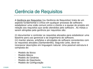 Gerência de Requisitos A  Gerência por Requisitos  (ou Gerência de Requisitos) trata de um  aspecto fundamental e crítico em qualquer processo de software:  estabelecer uma visão comum entre o cliente e a equipe de projeto em relação aos requisitos que serão atendidos pelo software . As metas a serem atingidas pela gerência por requisitos são:  (i) documentar e controlar os requisitos alocados para estabelecer uma baseline para uso gerencial e da engenharia de software. (ii) manter planos, artefatos e atividades de software consistentes com os requisitos alocados [Santander00]. Segundo Leite, deve-se  incorporar descrições em linguagem natural. Uma possível estrutura é composta de: Modelo de léxico Modelo Básico Modelo de Cenários Modelo de Hipertexto Modelo de Configuração 