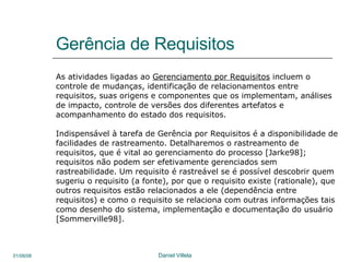 Gerência de Requisitos As atividades ligadas ao  Gerenciamento por Requisitos  incluem o controle de mudanças, identificação de relacionamentos entre  requisitos, suas origens e componentes que os implementam, análises de impacto, controle de versões dos diferentes artefatos e  acompanhamento do estado dos requisitos.  Indispensável à tarefa de Gerência por Requisitos é a disponibilidade de facilidades de rastreamento. Detalharemos o rastreamento de  requisitos, que é vital ao gerenciamento do processo [Jarke98]; requisitos não podem ser efetivamente gerenciados sem  rastreabilidade. Um requisito é rastreável se é possível descobrir quem sugeriu o requisito (a fonte), por que o requisito existe (rationale), que outros requisitos estão relacionados a ele (dependência entre  requisitos) e como o requisito se relaciona com outras informações tais como desenho do sistema, implementação e documentação do usuário [Sommerville98].  