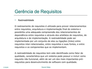 Gerência de Requisitos Rastreabilidade O rastreamento de requisitos é utilizado para prover relacionamentos entre requisitos, arquitetura e implementação final do sistema e possibilita uma adequada compreensão dos relacionamentos de dependência entre requisitos e através dos artefatos de requisitos, de arquitetura e de implementação. A rastreabilidade pode ser implementada por um conjunto de elos ou ligações (links) entre requisitos inter-relacionados, entre requisitos e suas fontes, e entre requisitos e os componentes que os implementam. A rastreabilidade de requisitos tem sido identificada como fator de  qualidade, característica que um sistema pode possuir e incluir como  requisito não funcional, além de ser um dos mais importantes pré- requisitos para desenvolvimento de software com qualidade. 