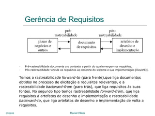 Gerência de Requisitos Pré-rastreabilidade documenta a o contexto a partir do qual emergem os requisitos;  Pós-rastreabilidade vincula os requisitos ao desenho do sistema e sua implementação [Davis93].  Temos a rastreabilidade  forward-to  (para frente),que liga documentos obtidos no processo de elicitação a requisitos relevantes, e a  rastreabilidade  backward-from  (para trás), que liga requisitos às suas fontes. No segundo tipo temos rastreabilidade  forward-from , que liga requisitos a artefatos de desenho e implementação e rastreabilidade backward-to , que liga artefatos de desenho e implementação de volta a requisitos.  