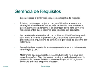 Gerência de Requisitos Esse processo é dinâmico: segue-se o desenho do modelo; Existem relatos que projetos com estabilidades apresentam alterações da ordem de 1% ao mês de acordo com Hammer e para Kotonya esse percentual de alteração sobe para 50% dos requisitos antes que o sistema seja colocado em produção. Outra fonte de alterações são os problemas identificados quando tem início a fase de implementação, sendo que podem surgir problemas na arquitetura do sistema e o processo de desenho ser retomado. O modelo deve evoluir de acordo com o sistema e o Universo de informação ( UDI). Mostramos que uma baseline é contextualizada num eixo com duas dimensões: Eixo Horizontal mostra a evolução ao longo do processo de desenvolvimento, e o eixo longitudinal registra a evolução em cada etapa do processo. 