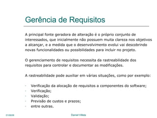 Gerência de Requisitos A principal fonte geradora de alteração é o próprio conjunto de interessados, que inicialmente não possuem muita clareza nos objetivos a alcançar, e a medida que o desenvolvimento evolui vai descobrindo novas funcionalidades ou possibilidades para incluir no projeto. O gerenciamento de requisitos necessita da rastreabilidade dos requisitos para controlar e documentar as modificações. A rastreabilidade pode auxiliar em várias situações, como por exemplo: Verificação da alocação de requisitos a componentes do software; Verificação; Validação; Previsão de custos e prazos; entre outras. 