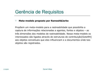 Gerência de Requisitos Meta-modelo proposto por Ramesh&Jarke Propõem um meta-modelo para a rastreabilidade que possibilita a  captura de informações relacionadas a agentes, fontes e objetos – as três dimensões dos modelos de rastreabilidade.   Nesse meta-modelo os  interessados são ligados através de estruturas de contribuição[Gotel94] aos objetos conceituais que eles influenciam e a documentos onde tais objetos são registrados. 